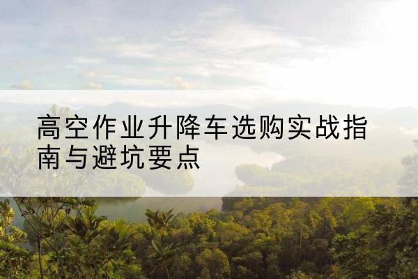 宜城升降车怎么选-高空作业升降车选购实战指南与避坑要点