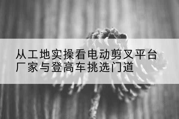 宜城电动剪叉升降平台厂家-从工地实操看电动剪叉平台厂家与登高车挑选门道