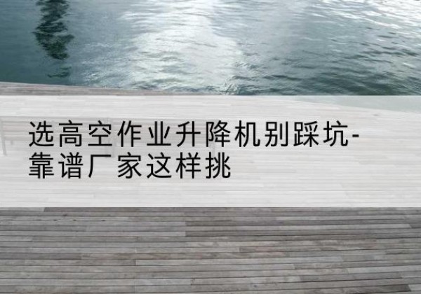 宜城剪叉式升降机厂家-选高空作业升降机别踩坑-靠谱厂家这样挑