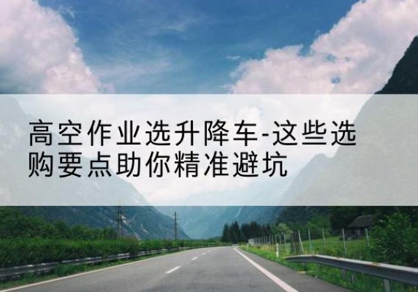 宜城升降车厂家-高空作业选升降车-这些选购要点助你*避坑