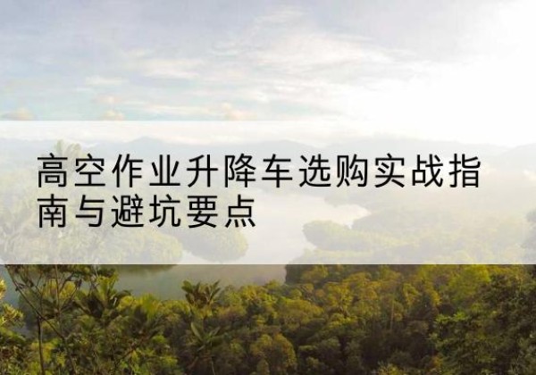 宜城升降车怎么选-高空作业升降车选购实战指南与避坑要点