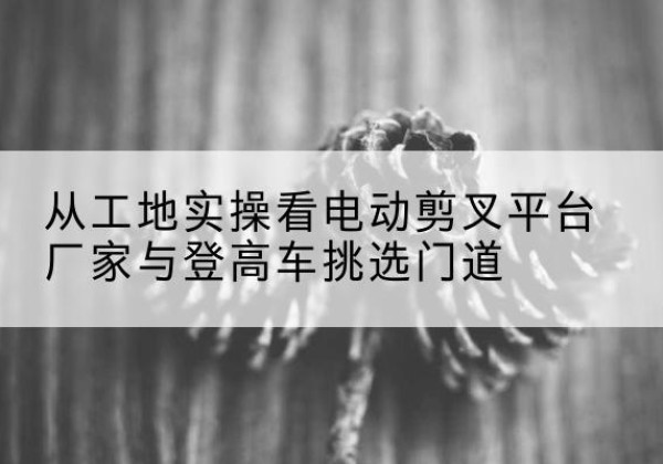 宜城电动剪叉升降平台厂家-从工地实操看电动剪叉平台厂家与登高车挑选门道